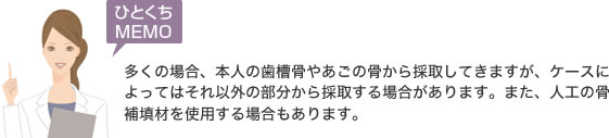 多くの場合、本人の歯槽骨やあごの骨から採取してきますが、ケースによってはそれ以外の部分から採取する場合があります。また、人工の骨補填材を使用する場合もあります。